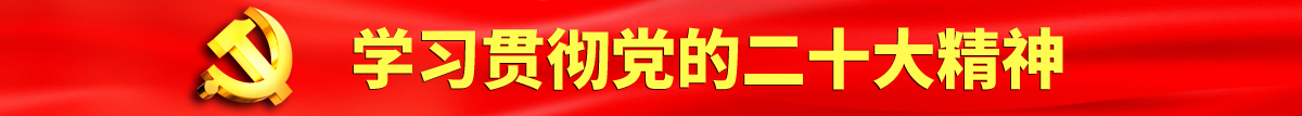 男人鸡免费网站认真学习贯彻落实党的二十大会议精神